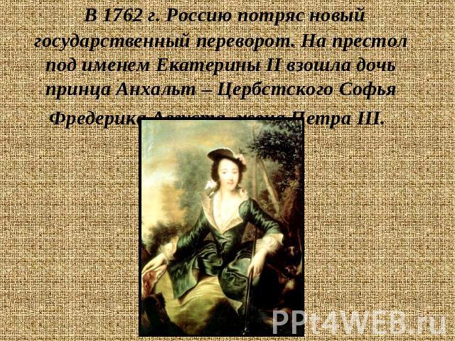 В 1762 г. Россию потряс новый государственный переворот. На престол под именем Екатерины II взошла дочь принца Анхальт – Цербстского Софья Фредерика Августа, жена Петра III.