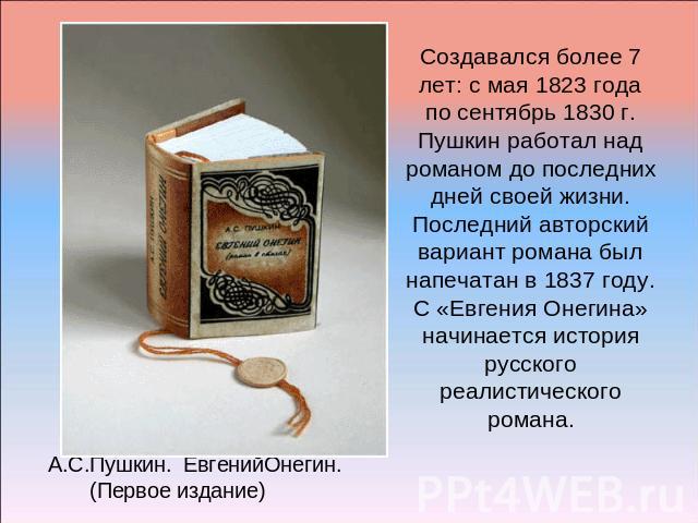 Создавался более 7 лет: с мая 1823 года по сентябрь 1830 г.Пушкин работал над романом до последних дней своей жизни. Последний авторский вариант романа был напечатан в 1837 году.С «Евгения Онегина» начинается история русского реалистического романа.…