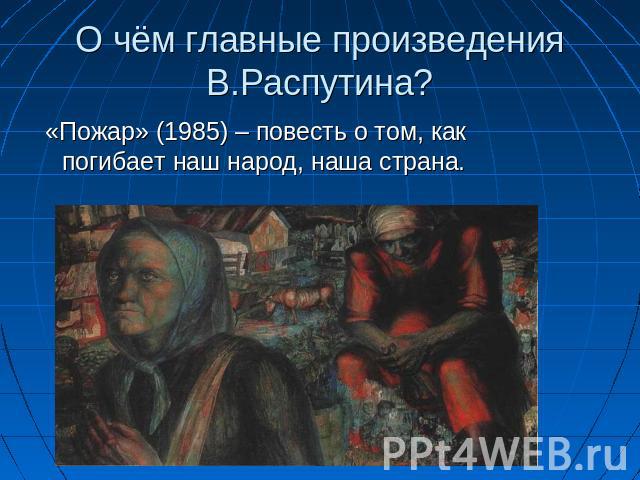 О чём главные произведения В.Распутина? «Пожар» (1985) – повесть о том, как погибает наш народ, наша страна.