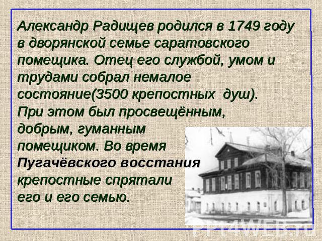 Александр Радищев родился в 1749 году в дворянской семье саратовского помещика. Отец его службой, умом и трудами собрал немалое состояние(3500 крепостных душ).При этом был просвещённым,добрым, гуманнымпомещиком. Во времяПугачёвского восстаниякрепост…
