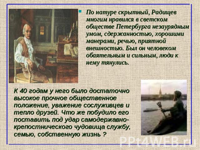 По натуре скрытный, Радищев многим нравился в светском обществе Петербурга незаурядным умом, сдержанностью, хорошими манерами, речью, приятной внешностью. Был он человеком обаятельным и сильным, люди к нему тянулись. К 40 годам у него было достаточн…