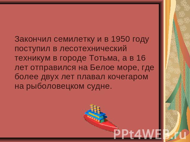 Закончил семилетку и в 1950 году поступил в лесотехнический техникум в городе Тотьма, а в 16 лет отправился на Белое море, где более двух лет плавал кочегаром на рыболовецком судне.