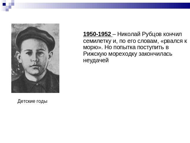 1950-1952 – Николай Рубцов кончил семилетку и, по его словам, «рвался к морю». Но попытка поступить в Рижскую мореходку закончилась неудачейДетские годы