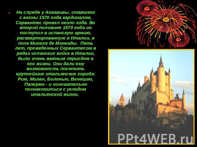 На службе у Аквавивы, ставшего с весны 1570 года кардиналом, Сервантес провел около года. Во второй половине 1570 года он поступил в испанскую армию, расквартированную в Италии, в полк Мигеля де Монкады. Пять лет, проведенных Сервантесом в рядах исп…