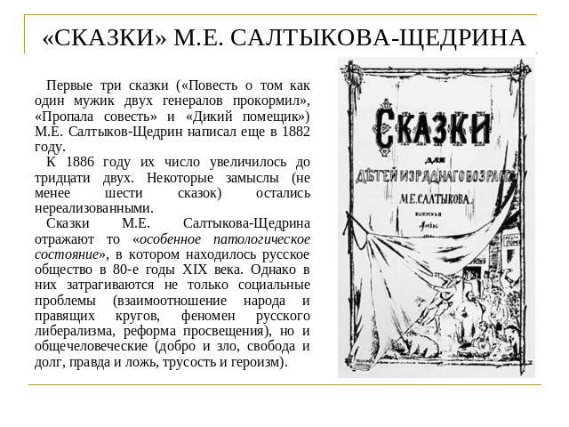 «СКАЗКИ» М.Е. САЛТЫКОВА-ЩЕДРИНА Первые три сказки («Повесть о том как один мужик двух генералов прокормил», «Пропала совесть» и «Дикий помещик») М.Е. Салтыков-Щедрин написал еще в 1882 году.К 1886 году их число увеличилось до тридцати двух. Некоторы…