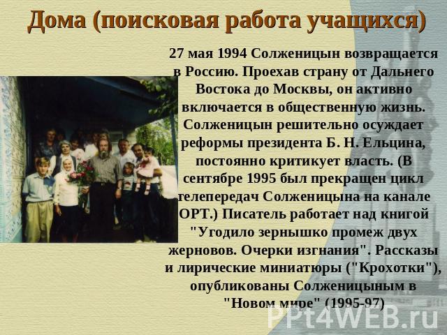 Дома (поисковая работа учащихся) 27 мая 1994 Солженицын возвращается в Россию. Проехав страну от Дальнего Востока до Москвы, он активно включается в общественную жизнь. Солженицын решительно осуждает реформы президента Б. Н. Ельцина, постоянно крити…