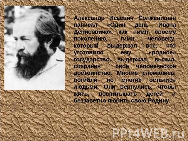 Александр Исаевич Солженицын написал «Один день Ивана Денисовича» как гимн своему поколению, гимн человеку, который выдержал всё, что уготовило ему «родное» государство, выдержал, выжил, сохранив своё человеческое достоинство. Многие сломались, поги…