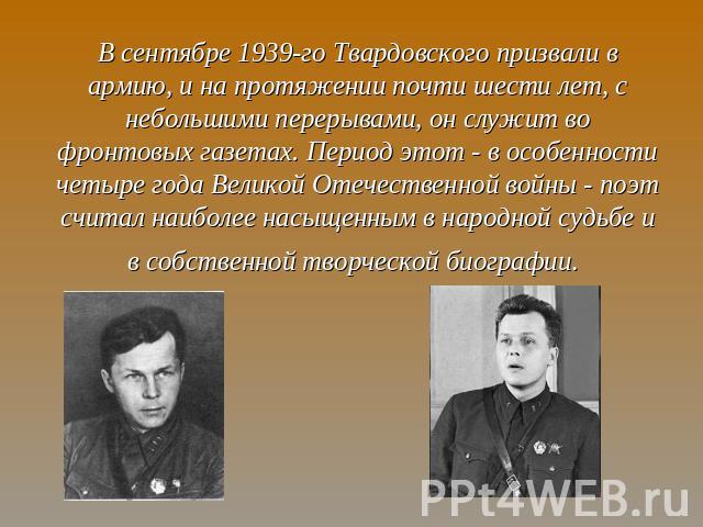 В сентябре 1939-го Твардовского призвали в армию, и на протяжении почти шести лет, с небольшими перерывами, он служит во фронтовых газетах. Период этот - в особенности четыре года Великой Отечественной войны - поэт считал наиболее насыщенным в народ…
