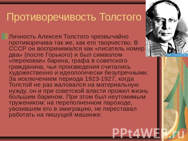 Противоречивость Толстого Личность Алексея Толстого чрезвычайно противоречива так же, как его творчество. В СССР он воспринимался как «писатель номер два» (после Горького) и был символом «перековки» барина, графа в советского гражданина, чьи произве…
