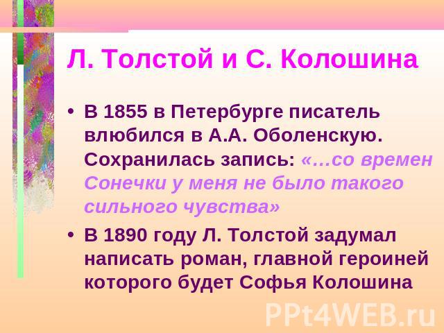 Л. Толстой и С. Колошина В 1855 в Петербурге писатель влюбился в А.А. Оболенскую. Сохранилась запись: «…со времен Сонечки у меня не было такого сильного чувства»В 1890 году Л. Толстой задумал написать роман, главной героиней которого будет Софья Колошина