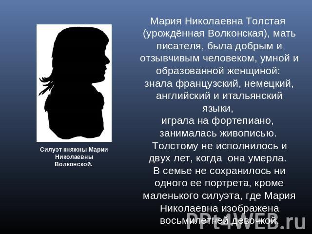 Мария Николаевна Толстая (урождённая Волконская), мать писателя, была добрым и отзывчивым человеком, умной и образованной женщиной: знала французский, немецкий, английский и итальянский языки, играла на фортепиано, занималась живописью. Толстому не …