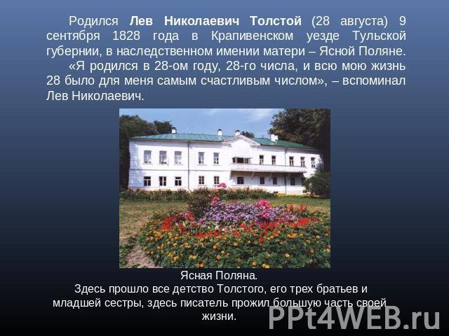 Родился Лев Николаевич Толстой (28 августа) 9 сентября 1828 года в Крапивенском уезде Тульской губернии, в наследственном имении матери – Ясной Поляне. «Я родился в 28-ом году, 28-го числа, и всю мою жизнь 28 было для меня самым счастливым числом», …