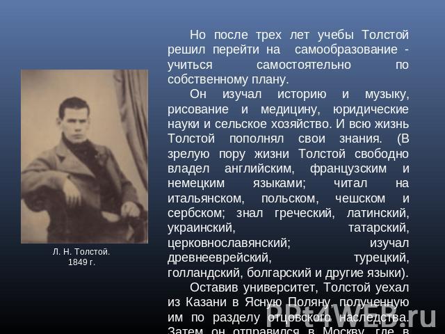 Но после трех лет учебы Толстой решил перейти на самообразование - учиться самостоятельно по собственному плану. Он изучал историю и музыку, рисование и медицину, юридические науки и сельское хозяйство. И всю жизнь Толстой пополнял свои знания. (В з…