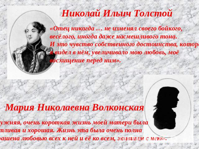 Николай Ильич Толстой«Отец никогда … не изменял своего бойкого, весёлого, иногда даже насмешливого тона.И это чувство собственного достоинства, котороея видел в нём, увеличивало мою любовь, моё восхищение перед ним».Мария Николаевна Волконская«Замуж…