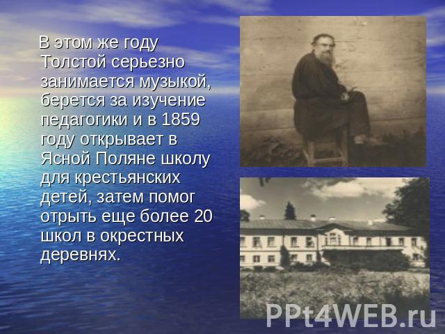 В этом же году Толстой серьезно занимается музыкой, берется за изучение педагогики и в 1859 году открывает в Ясной Поляне школу для крестьянских детей, затем помог отрыть еще более 20 школ в окрестных деревнях.