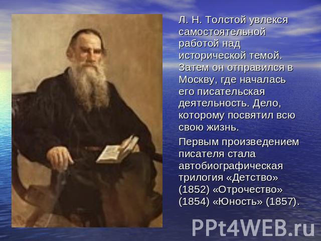 Л. Н. Толстой увлекся самостоятельной работой над исторической темой. Затем он отправился в Москву, где началась его писательская деятельность. Дело, которому посвятил всю свою жизнь. Первым произведением писателя стала автобиографическая трилогия «…