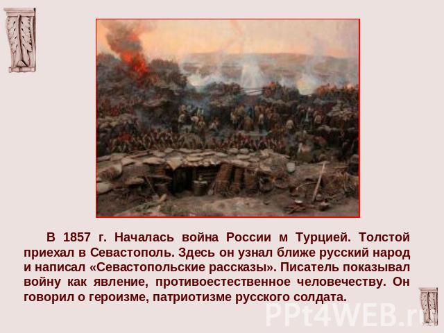 В 1857 г. Началась война России м Турцией. Толстой приехал в Севастополь. Здесь он узнал ближе русский народ и написал «Севастопольские рассказы». Писатель показывал войну как явление, противоестественное человечеству. Он говорил о героизме, патриот…