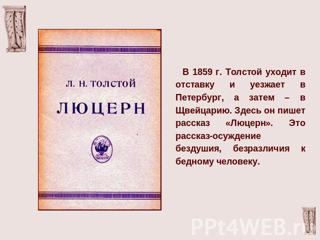 В 1859 г. Толстой уходит в отставку и уезжает в Петербург, а затем – в Щвейцарию. Здесь он пишет рассказ «Люцерн». Это рассказ-осуждение бездушия, безразличия к бедному человеку.