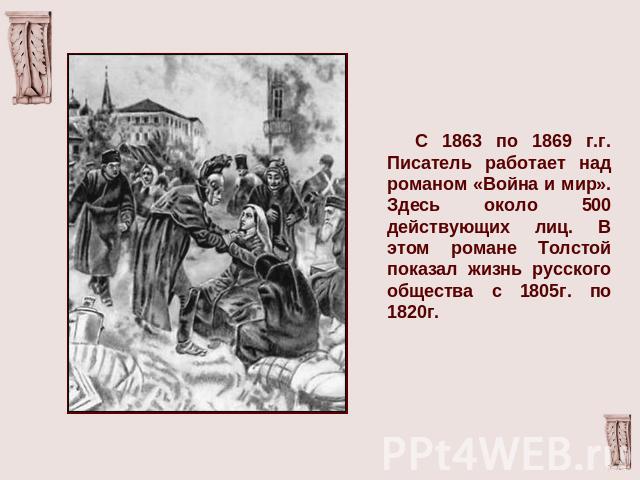 С 1863 по 1869 г.г. Писатель работает над романом «Война и мир». Здесь около 500 действующих лиц. В этом романе Толстой показал жизнь русского общества с 1805г. по 1820г.