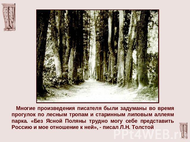 Многие произведения писателя были задуманы во время прогулок по лесным тропам и старинным липовым аллеям парка. «Без Ясной Поляны трудно могу себе представить Россию и мое отношение к ней», - писал Л.Н. Толстой