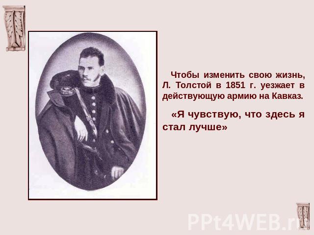 Чтобы изменить свою жизнь, Л. Толстой в 1851 г. уезжает в действующую армию на Кавказ. «Я чувствую, что здесь я стал лучше»
