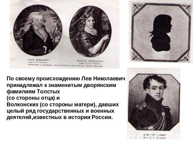 По своему происхождению Лев Николаевич принадлежал к знаменитым дворянским фамилиям Толстых (со стороны отца) и Волконских (со стороны матери), давших целый ряд государственных и военных деятелей,известных в истории России.