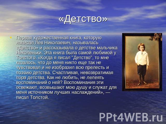 «Детство» Первая художественная книга, которую написал Лев Николаевич, называлась «Детство» и рассказывала о детстве мальчика Николеньки. Эта книга была самой любимой у Толстого. «Когда я писал 