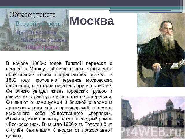 Москва В начале 1880-х годов Толстой переехал с семьёй в Москву, заботясь о том, чтобы дать образование своим подраставшим детям. В 1882 году проходила перепись московского населения, в которой писатель принял участие. Он близко увидел жизнь городск…