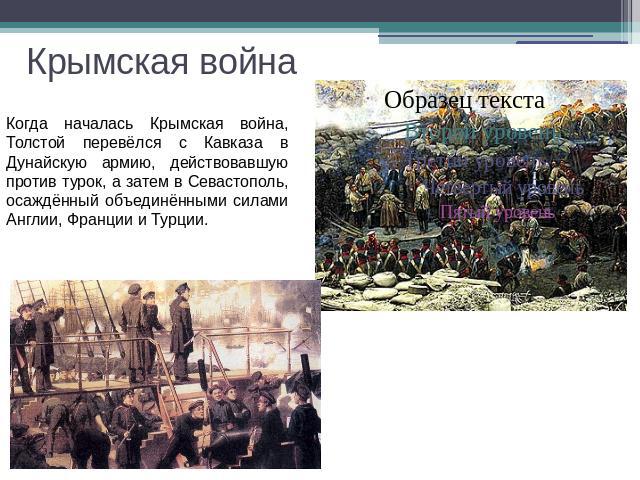 Крымская война Когда началась Крымская война, Толстой перевёлся с Кавказа в Дунайскую армию, действовавшую против турок, а затем в Севастополь, осаждённый объединёнными силами Англии, Франции и Турции.