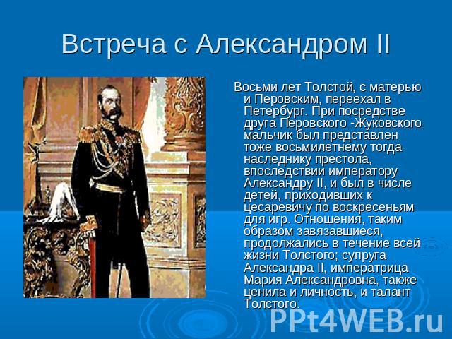 Встреча с Александром II Восьми лет Толстой, с матерью и Перовским, переехал в Петербург. При посредстве друга Перовского -Жуковского мальчик был представлен тоже восьмилетнему тогда наследнику престола, впоследствии императору Александру II, и был …