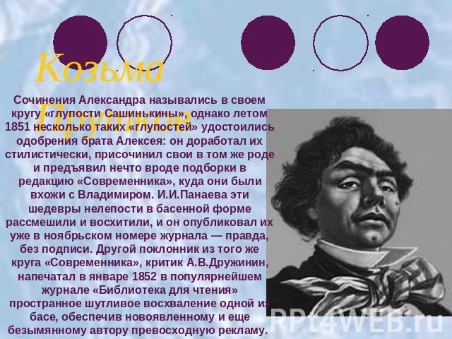 Козьма ПрутковСочинения Александра назывались в своем кругу «глупости Сашинькины», однако летом 1851 несколько таких «глупостей» удостоились одобрения брата Алексея: он доработал их стилистически, присочинил свои в том же роде и предъявил нечто врод…