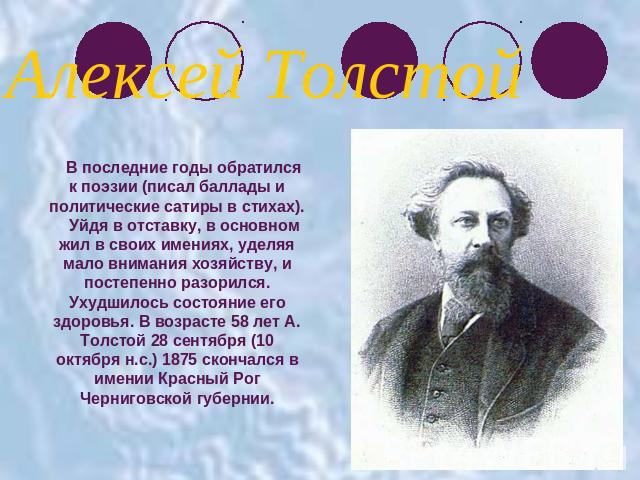 Алексей ТолстойВ последние годы обратился к поэзии (писал баллады и политические сатиры в стихах).Уйдя в отставку, в основном жил в своих имениях, уделяя мало внимания хозяйству, и постепенно разорился. Ухудшилось состояние его здоровья. В возрасте …