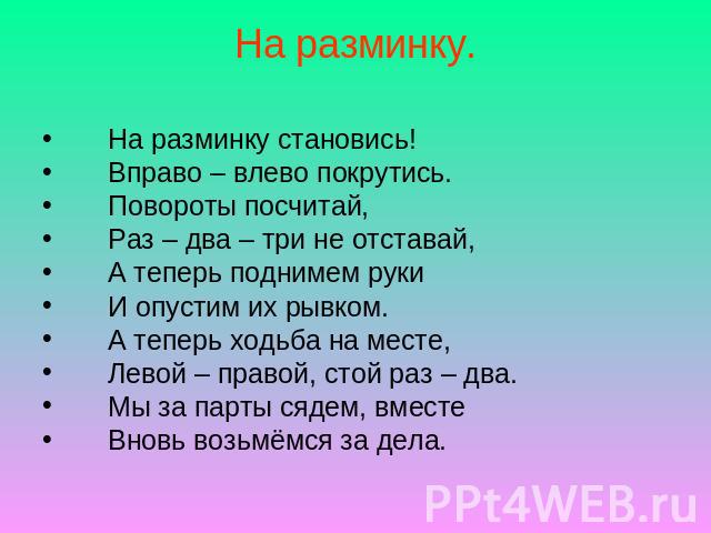 На разминку. На разминку становись! Вправо – влево покрутись. Повороты посчитай, Раз – два – три не отставай, А теперь поднимем руки И опустим их рывком. А теперь ходьба на месте, Левой – правой, стой раз – два. Мы за парты сядем, вместе Вновь возьм…