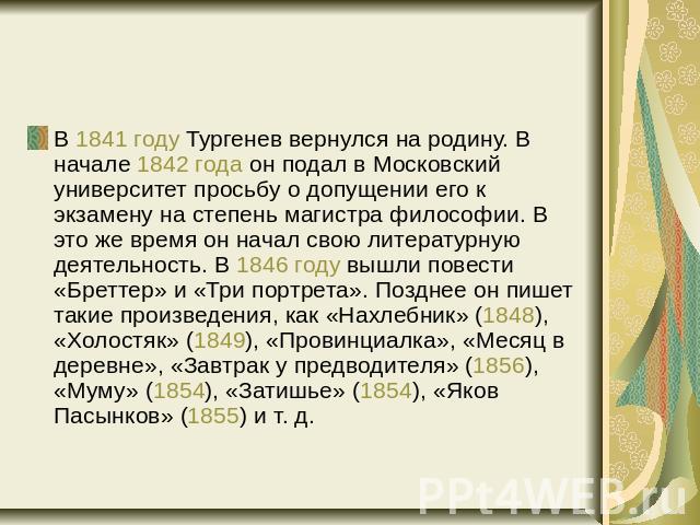 В 1841 году Тургенев вернулся на родину. В начале 1842 года он подал в Московский университет просьбу о допущении его к экзамену на степень магистра философии. В это же время он начал свою литературную деятельность. В 1846 году вышли повести «Бретте…
