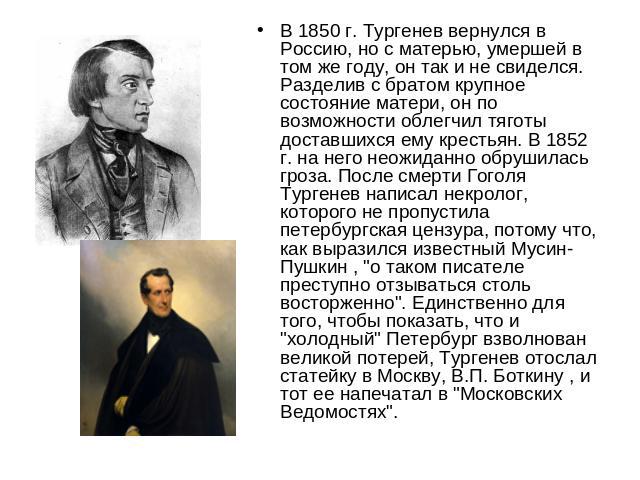 В 1850 г. Тургенев вернулся в Россию, но с матерью, умершей в том же году, он так и не свиделся. Разделив с братом крупное состояние матери, он по возможности облегчил тяготы доставшихся ему крестьян. В 1852 г. на него неожиданно обрушилась гроза. П…
