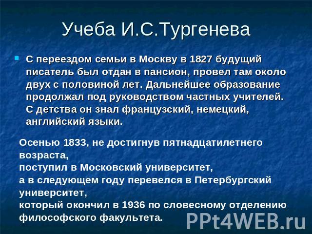 Учеба И.С.Тургенева С переездом семьи в Москву в 1827 будущий писатель был отдан в пансион, провел там около двух с половиной лет. Дальнейшее образование продолжал под руководством частных учителей. С детства он знал французский, немецкий, английски…
