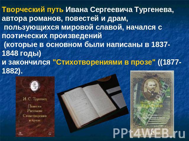 Творческий путь Ивана Сергеевича Тургенева, автора романов, повестей и драм, пользующихся мировой славой, начался с поэтических произведений (которые в основном были написаны в 1837-1848 годы) и закончился 
