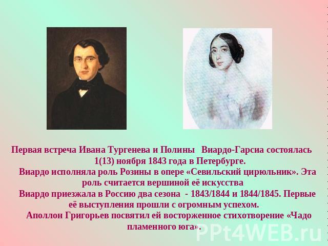 Первая встреча Ивана Тургенева и Полины Виардо-Гарсиа состоялась 1(13) ноября 1843 года в Петербурге. Виардо исполняла роль Розины в опере «Севильский цирюльник». Эта роль считается вершиной её искусства Виардо приезжала в Россию два сезона - 1843/1…