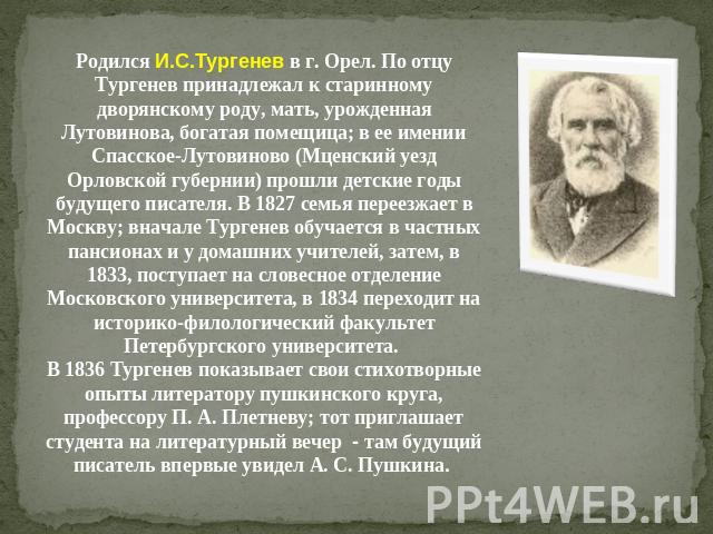 Родился И.С.Тургенев в г. Орел. По отцу Тургенев принадлежал к старинному дворянскому роду, мать, урожденная Лутовинова, богатая помещица; в ее имении Спасское-Лутовиново (Мценский уезд Орловской губернии) прошли детские годы будущего писателя. В 18…