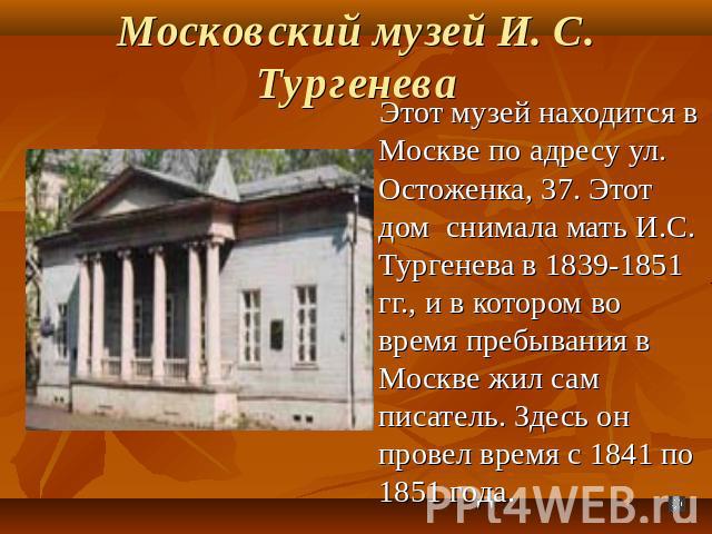 Московский музей И. С. Тургенева Этот музей находится в Москве по адресу ул. Остоженка, 37. Этот дом снимала мать И.С. Тургенева в 1839-1851 гг., и в котором во время пребывания в Москве жил сам писатель. Здесь он провел время с 1841 по 1851 года.