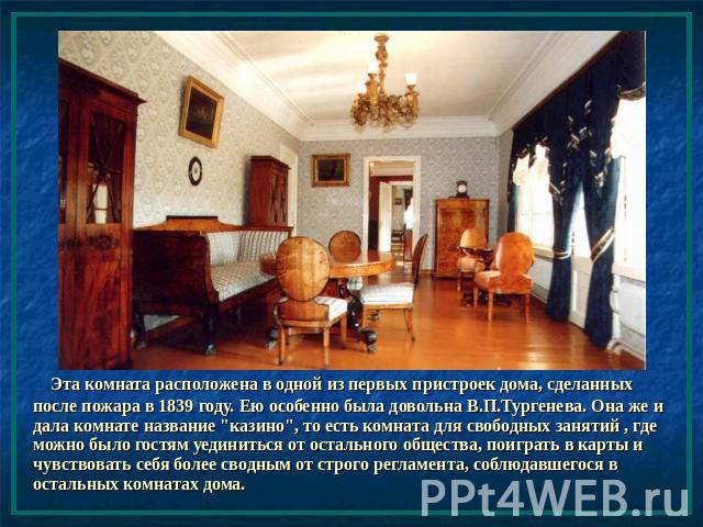 Эта комната расположена в одной из первых пристроек дома, сделанных после пожара в 1839 году. Ею особенно была довольна В.П.Тургенева. Она же и дала комнате название 
