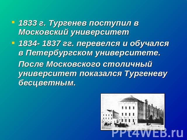1833 г. Тургенев поступил в Московский университет1834- 1837 гг. перевелся и обучался в Петербургском университете.После Московского столичный университет показался Тургеневу бесцветным.