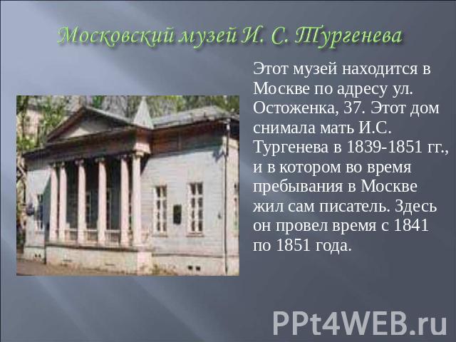 Этот музей находится в Москве по адресу ул. Остоженка, 37. Этот дом снимала мать И.С. Тургенева в 1839-1851 гг., и в котором во время пребывания в Москве жил сам писатель. Здесь он провел время с 1841 по 1851 года.