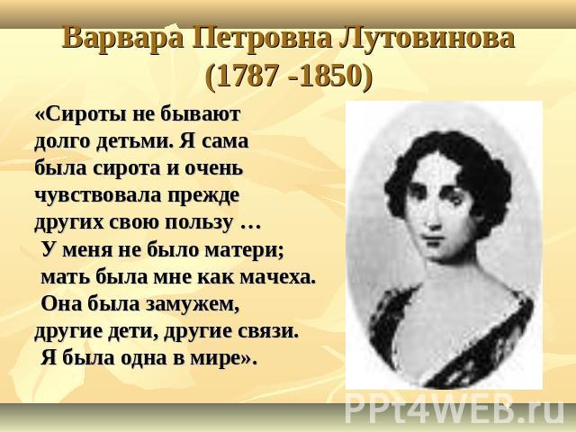 Варвара Петровна Лутовинова(1787 -1850) «Сироты не бывают долго детьми. Я самабыла сирота и очень чувствовала прежде других свою пользу … У меня не было матери; мать была мне как мачеха. Она была замужем, другие дети, другие связи. Я была одна в мире».