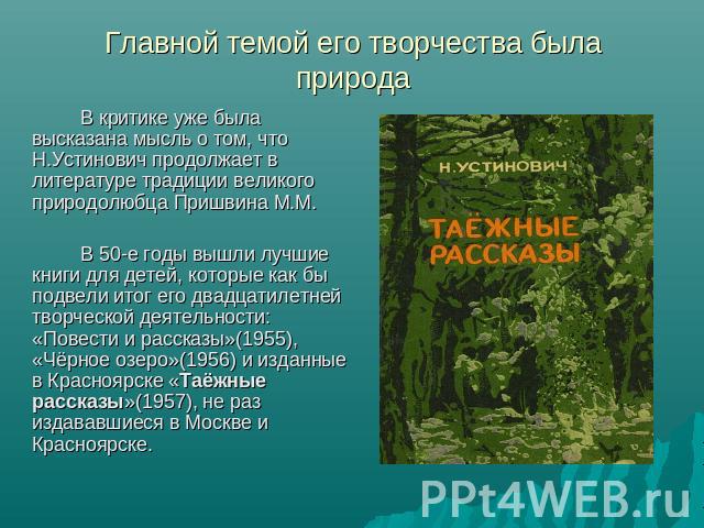 Главной темой его творчества была природа В критике уже была высказана мысль о том, что Н.Устинович продолжает в литературе традиции великого природолюбца Пришвина М.М.В 50-е годы вышли лучшие книги для детей, которые как бы подвели итог его двадцат…