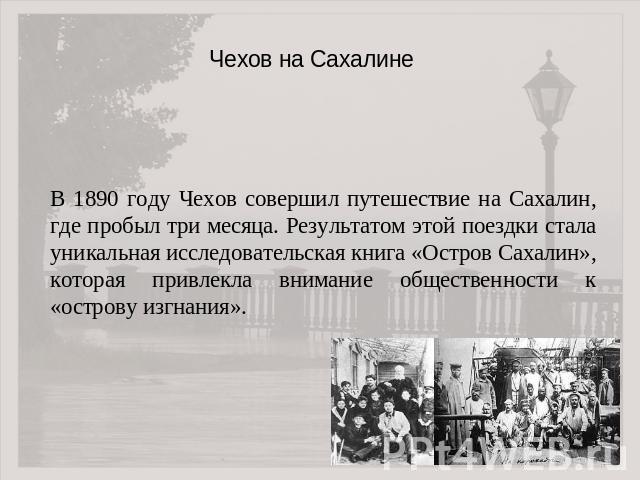 Чехов на СахалинеВ 1890 году Чехов совершил путешествие на Сахалин, где пробыл три месяца. Результатом этой поездки стала уникальная исследовательская книга «Остров Сахалин», которая привлекла внимание общественности к «острову изгнания».