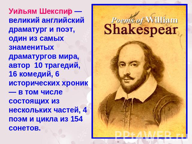Уильям Шекспир — великий английский драматург и поэт, один из самых знаменитых драматургов мира, автор 10 трагедий, 16 комедий, 6 исторических хроник — в том числе состоящих из нескольких частей, 4 поэм и цикла из 154 сонетов.