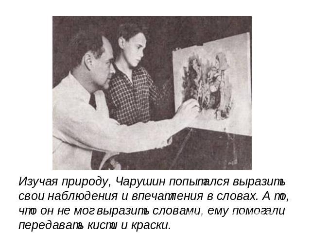 Изучая природу, Чарушин попытался выразить свои наблюдения и впечатления в словах. А то, что он не мог выразить словами, ему помогалипередавать кисти и краски.