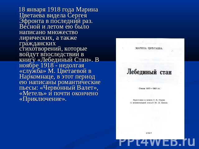 18 января 1918 года Марина Цветаева видела Сергея Эфронта в последний раз. Весной и летом ею было написано множество лирических, а также гражданских стихотворений, которые войдут впоследствии в книгу «Лебединый Стан». В ноябре 1918 - недолгая «служб…