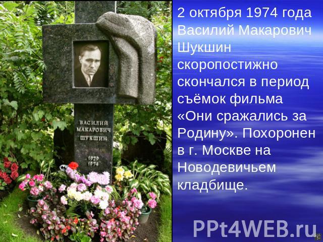 2 октября 1974 года Василий Макарович Шукшин скоропостижно скончался в период съёмок фильма «Они сражались за Родину». Похоронен в г. Москве на Новодевичьем кладбище.